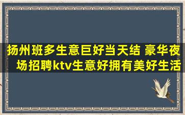 扬州班多生意巨好当天结 豪华夜场招聘ktv生意好拥有美好生活
